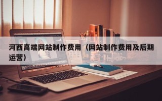 普洱河西高端网站制作费用（网站制作费用及后期运营）